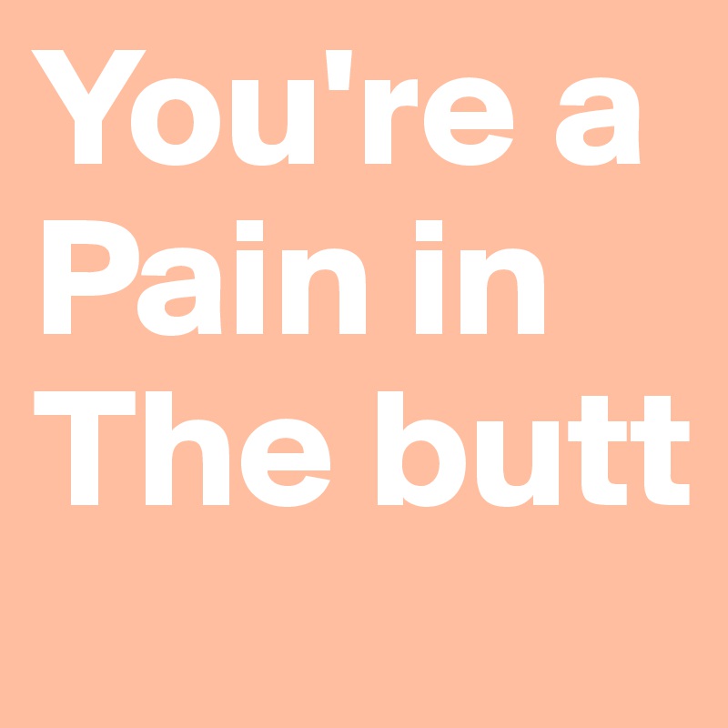 You're a Pain in The butt