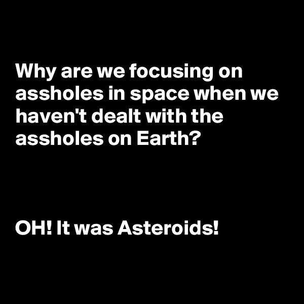

Why are we focusing on assholes in space when we haven't dealt with the assholes on Earth?



OH! It was Asteroids!

