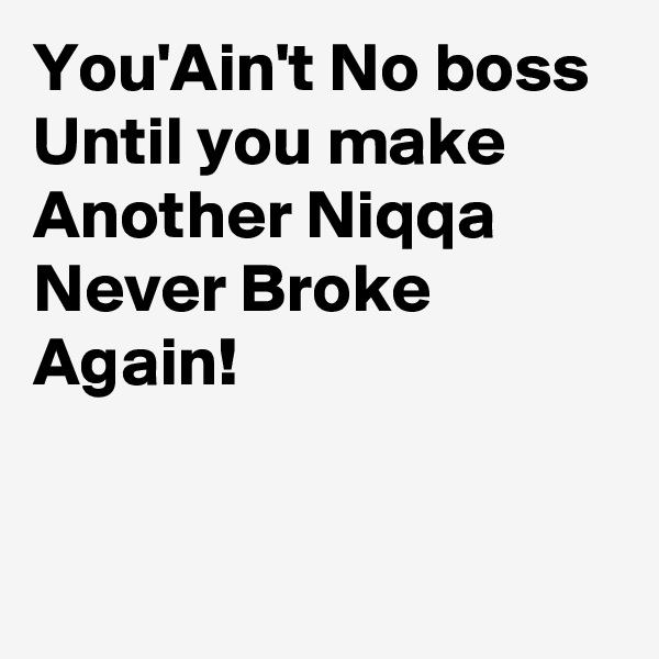 You'Ain't No boss Until you make Another Niqqa Never Broke Again!


