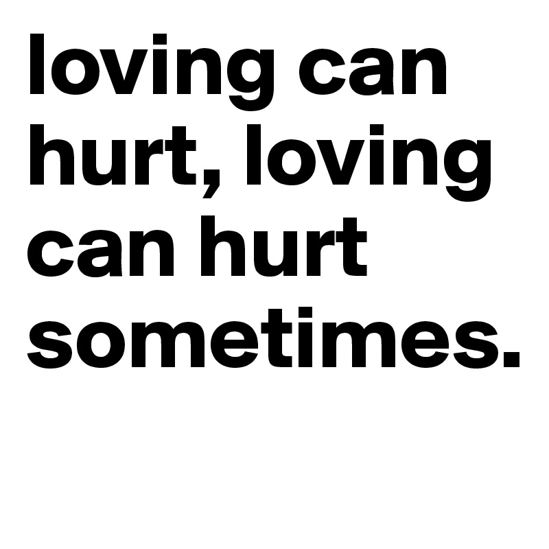 loving can hurt, loving can hurt sometimes.
