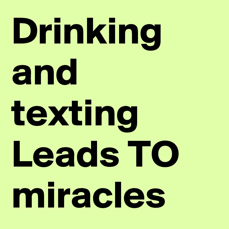 Drinking and  texting Leads TO miracles