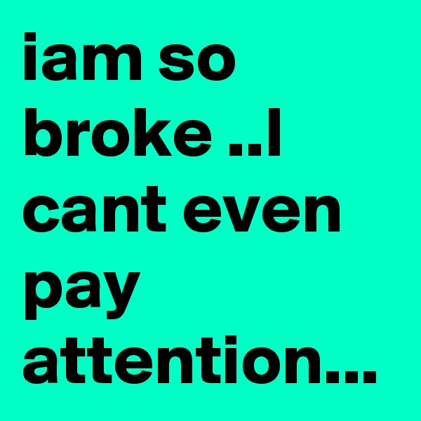 iam so broke ..I cant even pay attention...