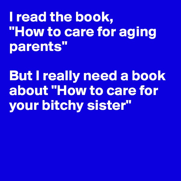 I read the book, 
"How to care for aging parents"

But I really need a book about "How to care for your bitchy sister"



