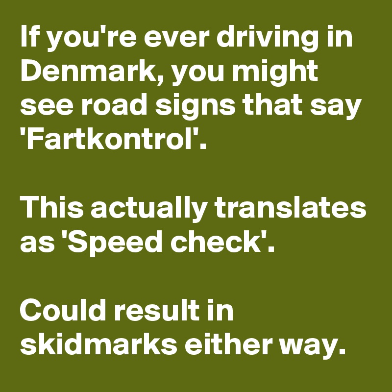 If you're ever driving in Denmark, you might see road signs that say 'Fartkontrol'.

This actually translates as 'Speed check'.

Could result in skidmarks either way. 