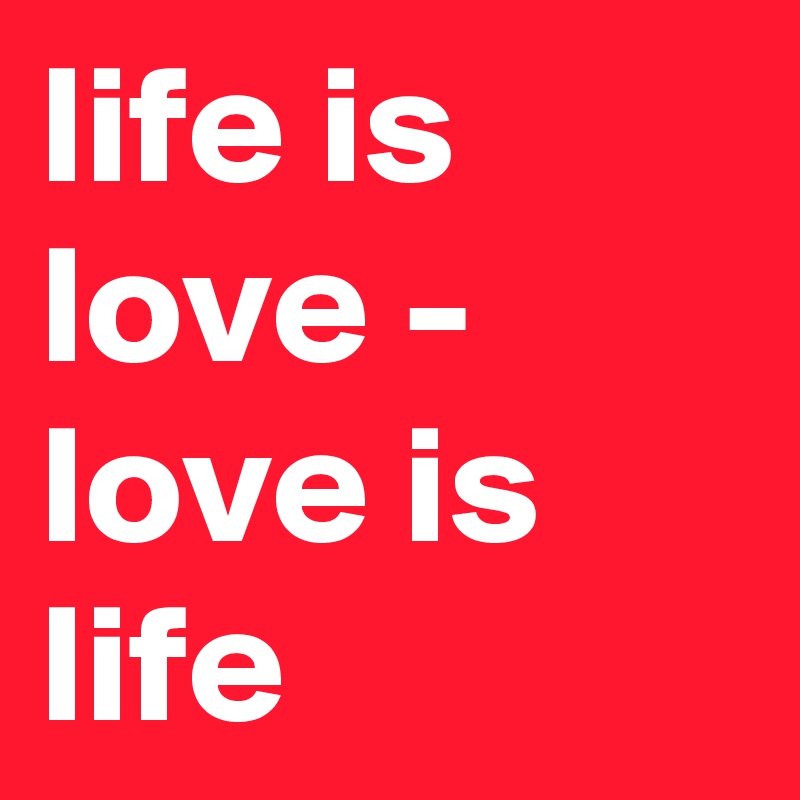 life is love - love is life