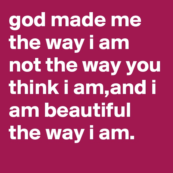 god made me the way i am not the way you think i am,and i am beautiful the way i am.
