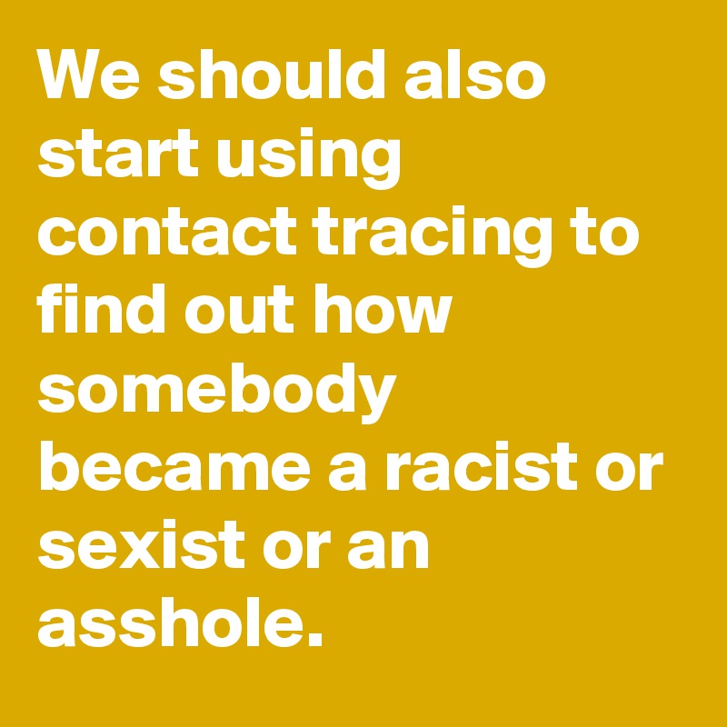 We should also start using contact tracing to find out how somebody became a racist or sexist or an asshole.