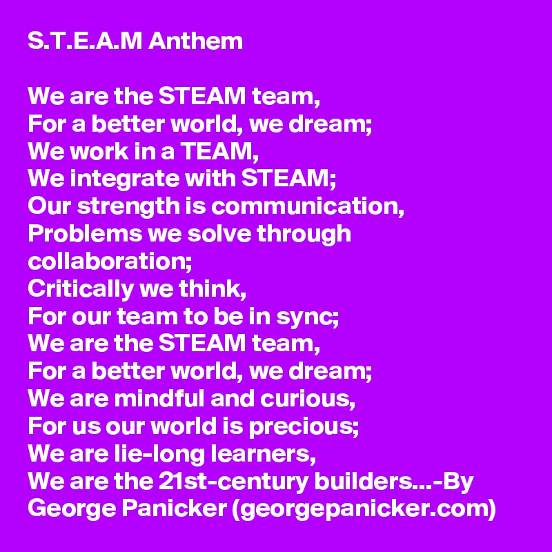 S.T.E.A.M Anthem

We are the STEAM team,
For a better world, we dream;
We work in a TEAM,
We integrate with STEAM;
Our strength is communication,
Problems we solve through collaboration;
Critically we think,
For our team to be in sync;
We are the STEAM team,
For a better world, we dream;
We are mindful and curious,
For us our world is precious;
We are lie-long learners,
We are the 21st-century builders...-By George Panicker (georgepanicker.com)