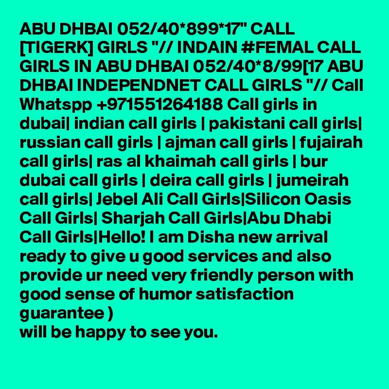 ABU DHBAI 052/40*899*17" CALL [TIGERK] GIRLS "// INDAIN #FEMAL CALL GIRLS IN ABU DHBAI 052/40*8/99[17 ABU DHBAI INDEPENDNET CALL GIRLS "// Call Whatspp +971551264188 Call girls in dubai| indian call girls | pakistani call girls| russian call girls | ajman call girls | fujairah call girls| ras al khaimah call girls | bur dubai call girls | deira call girls | jumeirah call girls| Jebel Ali Call Girls|Silicon Oasis Call Girls| Sharjah Call Girls|Abu Dhabi Call Girls|Hello! I am Disha new arrival ready to give u good services and also provide ur need very friendly person with good sense of humor satisfaction guarantee )
will be happy to see you.
