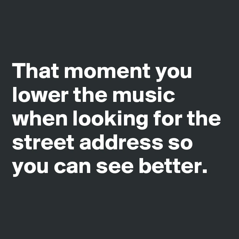 

That moment you lower the music when looking for the street address so you can see better. 
