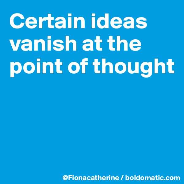 Certain ideas
vanish at the
point of thought



