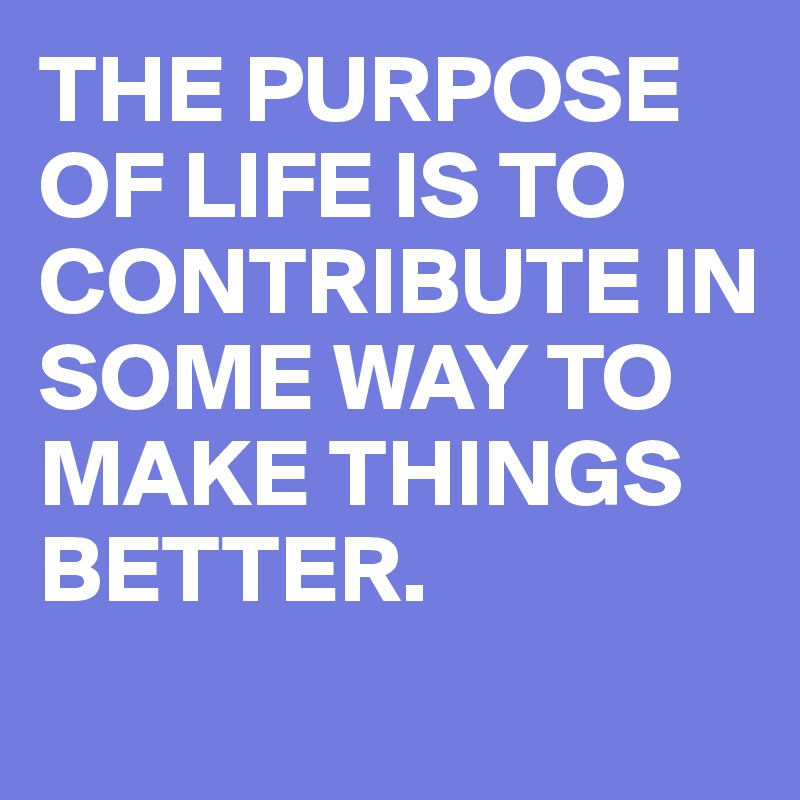 THE PURPOSE OF LIFE IS TO CONTRIBUTE IN SOME WAY TO MAKE THINGS BETTER.
