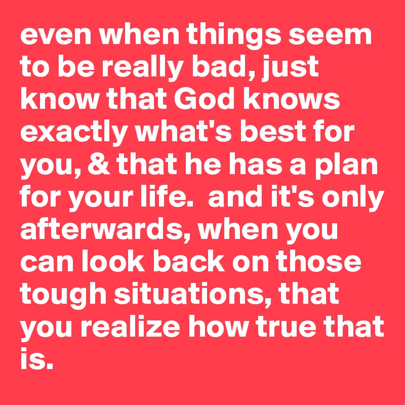 even when things seem to be really bad, just know that God knows exactly what's best for you, & that he has a plan for your life.  and it's only afterwards, when you can look back on those tough situations, that you realize how true that is.