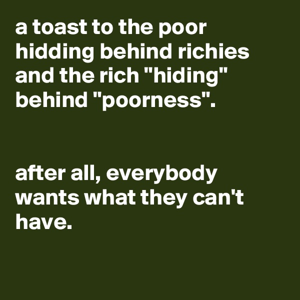 a toast to the poor hidding behind richies
and the rich "hiding" behind "poorness".


after all, everybody wants what they can't have.

