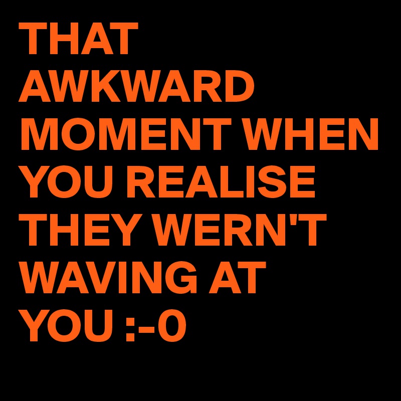THAT AWKWARD MOMENT WHEN YOU REALISE THEY WERN'T WAVING AT YOU :-0