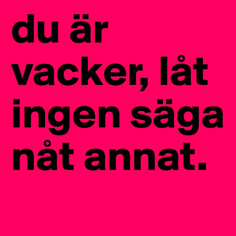 du är vacker, låt ingen säga nåt annat. 