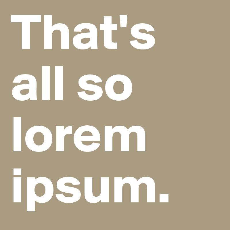 That's all so lorem ipsum.