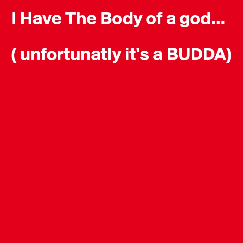 I Have The Body of a god...

( unfortunatly it's a BUDDA)







