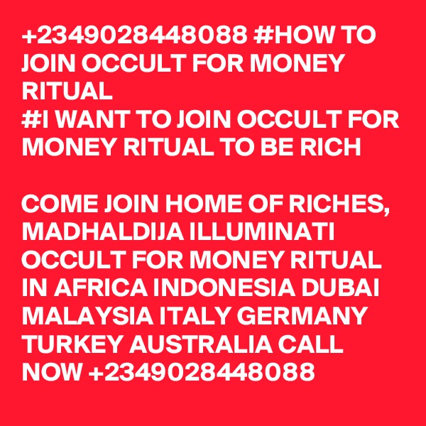 +2349028448088 #HOW TO JOIN OCCULT FOR MONEY RITUAL
#I WANT TO JOIN OCCULT FOR MONEY RITUAL TO BE RICH

COME JOIN HOME OF RICHES, MADHALDIJA ILLUMINATI OCCULT FOR MONEY RITUAL IN AFRICA INDONESIA DUBAI MALAYSIA ITALY GERMANY TURKEY AUSTRALIA CALL NOW +2349028448088