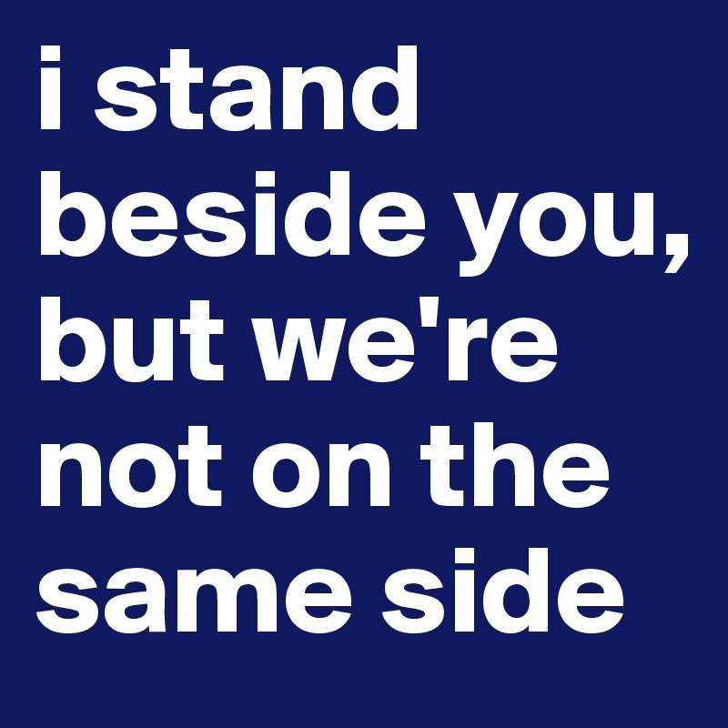 i stand beside you, but we're not on the same side