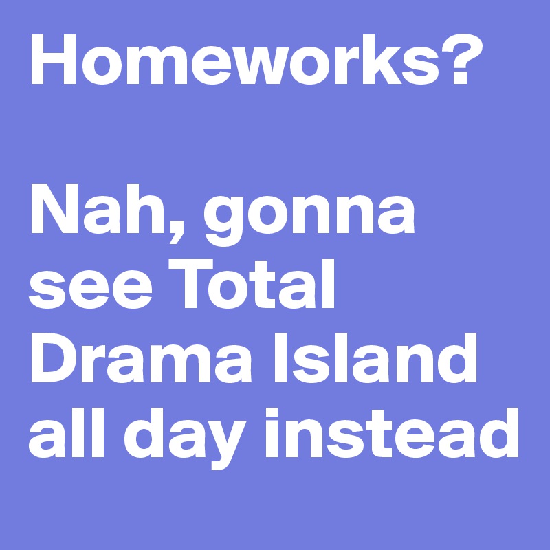 Homeworks? 

Nah, gonna see Total Drama Island all day instead
