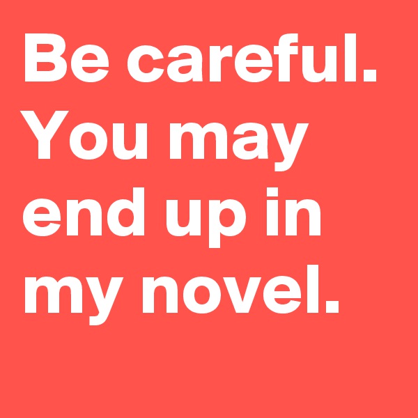 Be careful. You may end up in my novel.