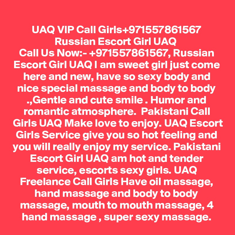 UAQ VIP Call Girls+971557861567
Russian Escort Girl UAQ 
Call Us Now:- +971557861567, Russian Escort Girl UAQ I am sweet girl just come here and new, have so sexy body and nice special massage and body to body .,Gentle and cute smile . Humor and romantic atmosphere.  Pakistani Call Girls UAQ Make love to enjoy. UAQ Escort Girls Service give you so hot feeling and you will really enjoy my service. Pakistani Escort Girl UAQ am hot and tender service, escorts sexy girls. UAQ Freelance Call Girls Have oil massage, hand massage and body to body massage, mouth to mouth massage, 4 hand massage , super sexy massage.
