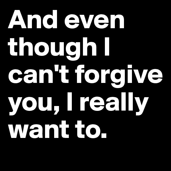 And even though I can't forgive you, I really want to.