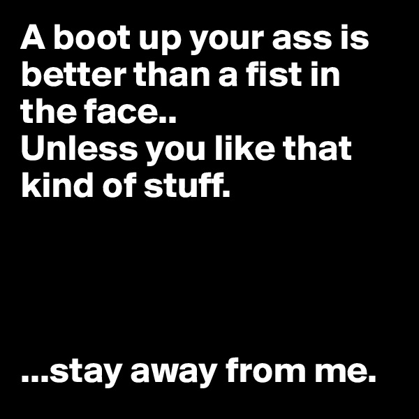 A boot up your ass is better than a fist in the face.. 
Unless you like that kind of stuff.




...stay away from me.