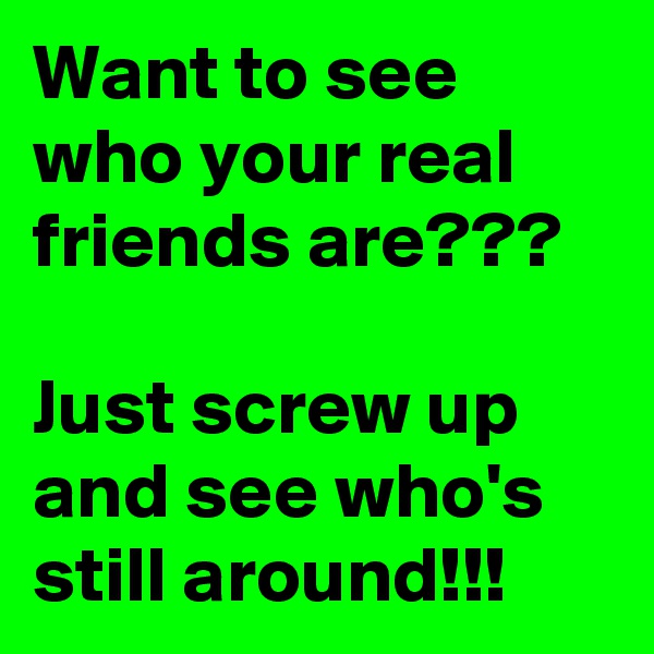 Want to see who your real friends are???

Just screw up and see who's still around!!!