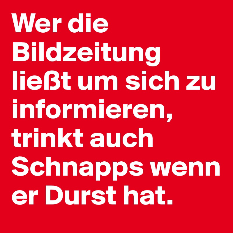 Wer die Bildzeitung ließt um sich zu informieren, trinkt auch Schnapps wenn er Durst hat.