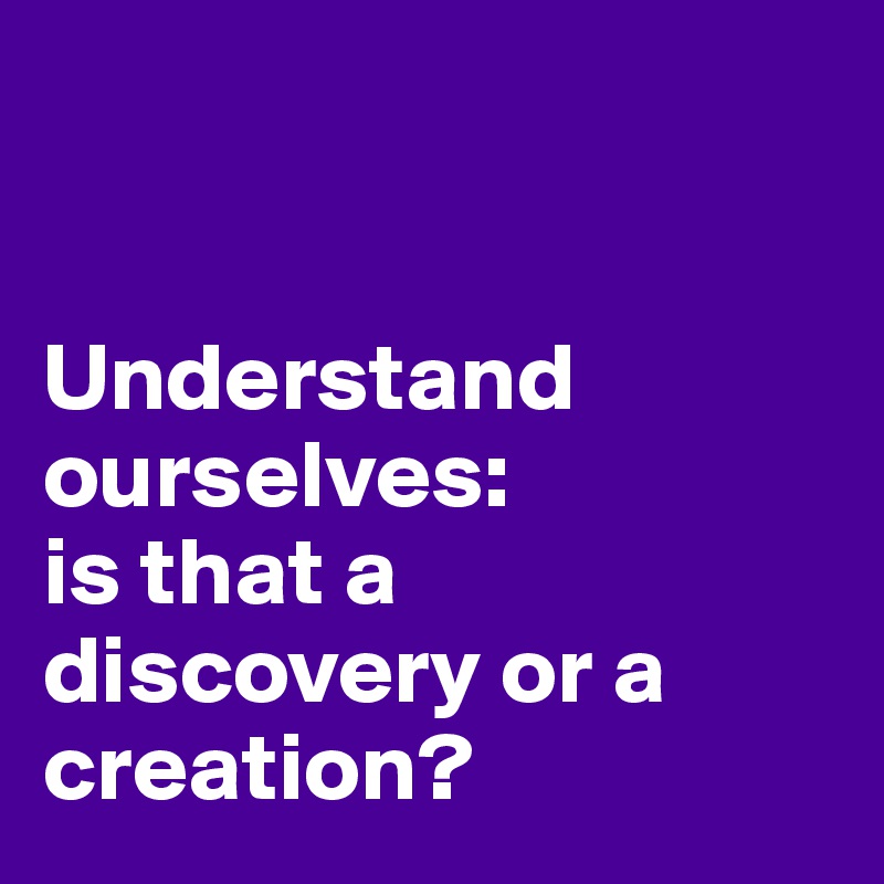 


Understand ourselves: 
is that a discovery or a creation?