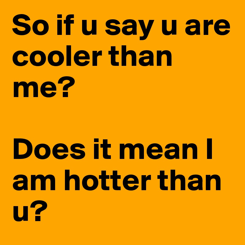 So if u say u are cooler than me? 

Does it mean I am hotter than u? 