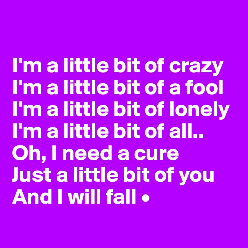 

I'm a little bit of crazy
I'm a little bit of a fool
I'm a little bit of lonely
I'm a little bit of all..
Oh, I need a cure
Just a little bit of you
And I will fall •
