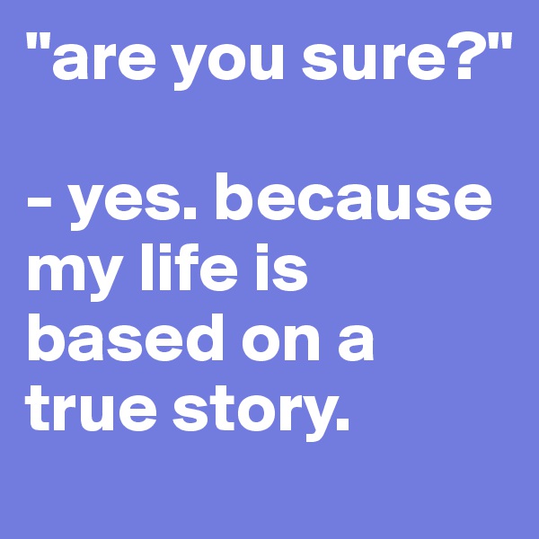 "are you sure?"

- yes. because my life is based on a true story.