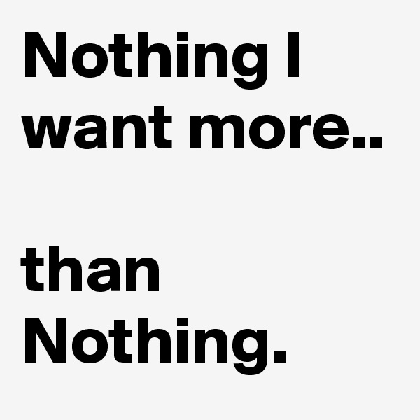 Nothing I want more.. 

than Nothing.