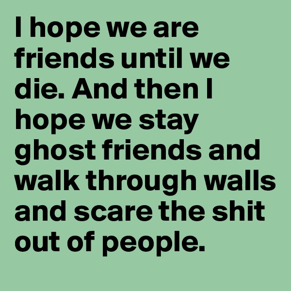 I hope we are friends until we die. And then I hope we stay ghost friends and walk through walls and scare the shit out of people. 