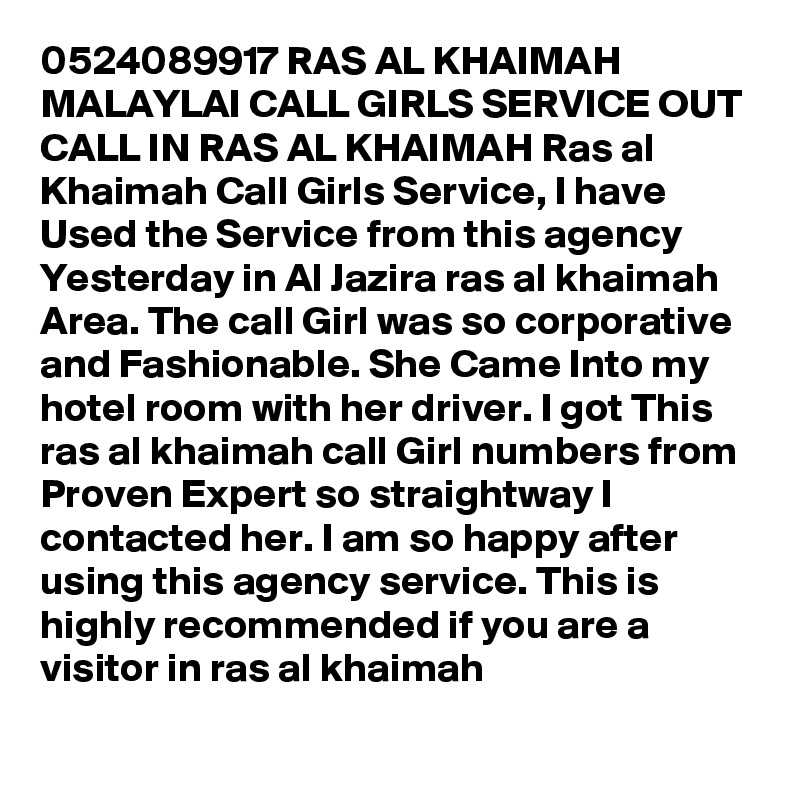 0524089917 RAS AL KHAIMAH MALAYLAI CALL GIRLS SERVICE OUT CALL IN RAS AL KHAIMAH Ras al Khaimah Call Girls Service, I have Used the Service from this agency Yesterday in Al Jazira ras al khaimah Area. The call Girl was so corporative and Fashionable. She Came Into my hotel room with her driver. I got This ras al khaimah call Girl numbers from Proven Expert so straightway I contacted her. I am so happy after using this agency service. This is highly recommended if you are a visitor in ras al khaimah