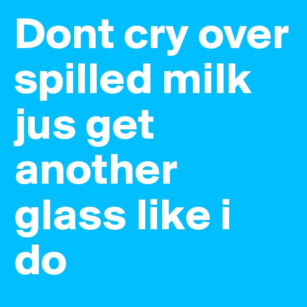 Dont cry over spilled milk jus get another glass like i do