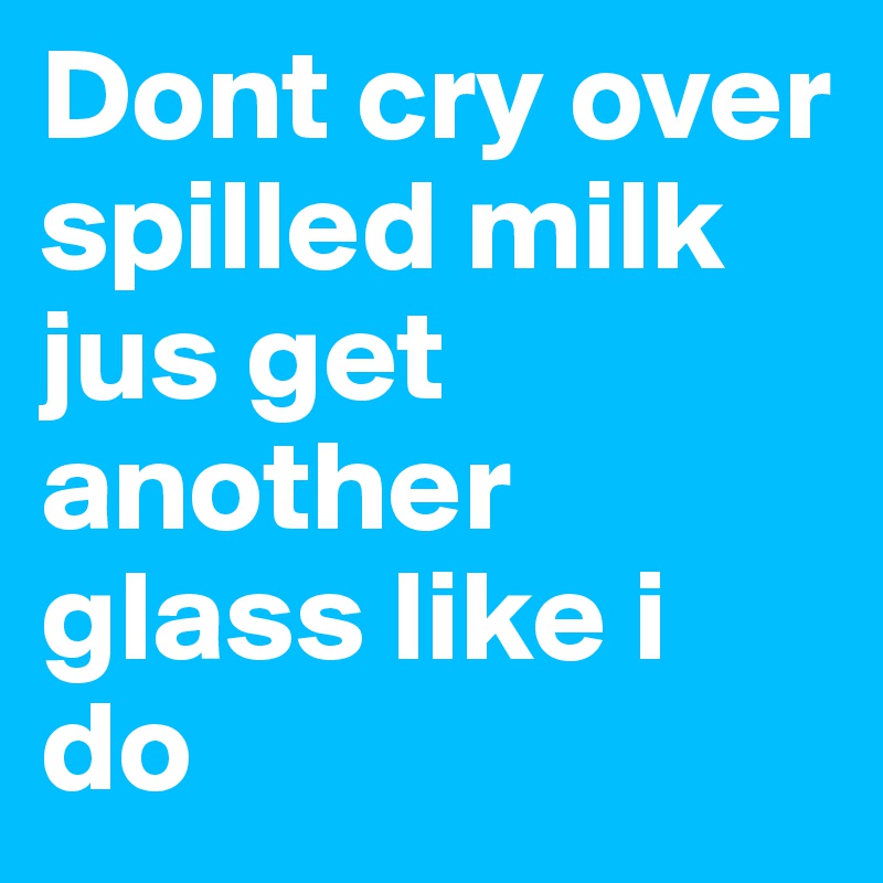 Dont cry over spilled milk jus get another glass like i do