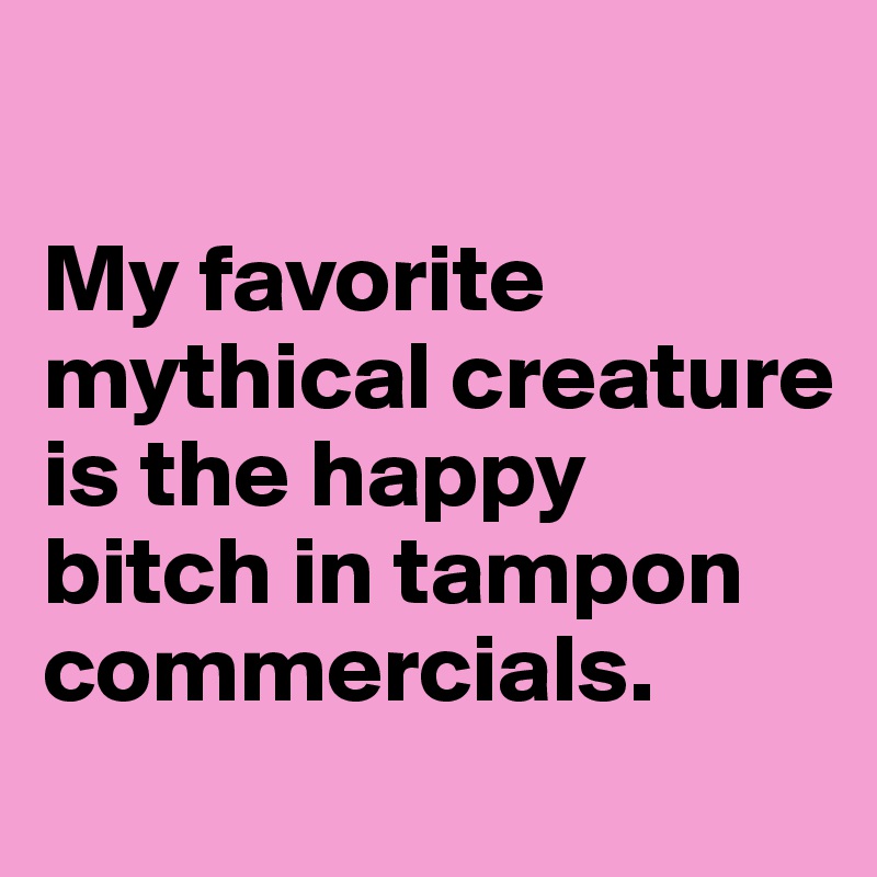 

My favorite mythical creature is the happy bitch in tampon commercials.