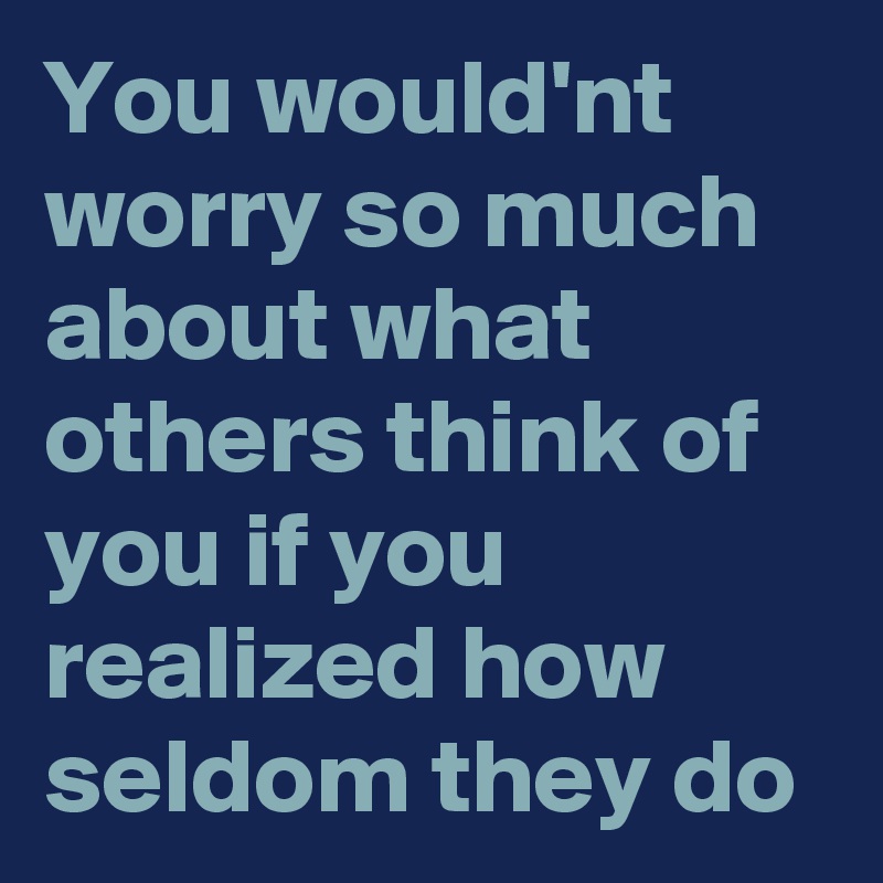 You would'nt worry so much about what others think of you if you realized how seldom they do