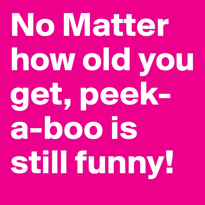 No Matter how old you get, peek-a-boo is still funny! 