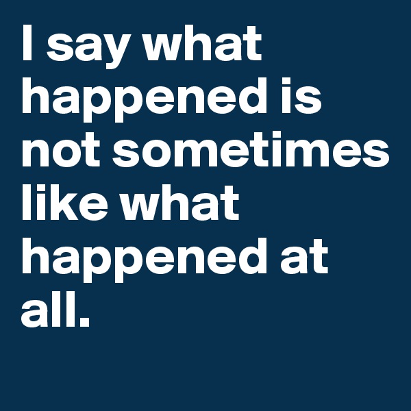 I say what happened is not sometimes like what happened at all. 