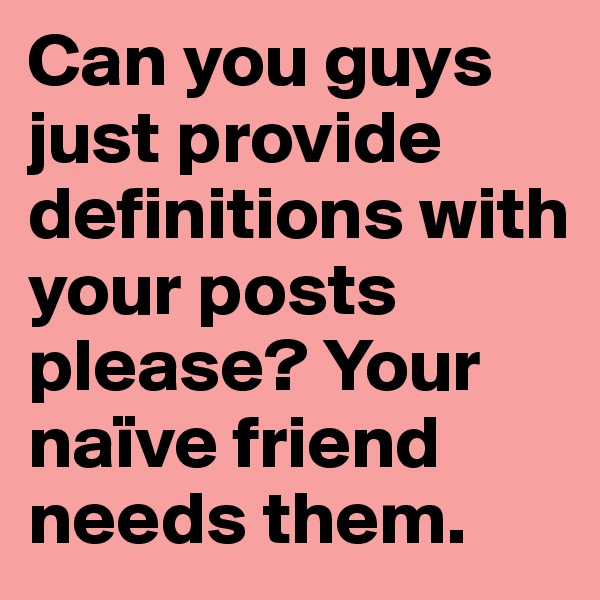 Can you guys just provide definitions with your posts please? Your naïve friend needs them.