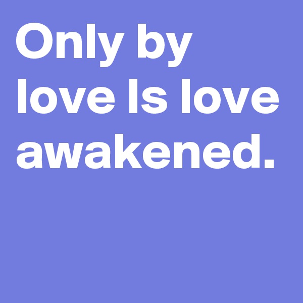 Only by love Is love awakened. 