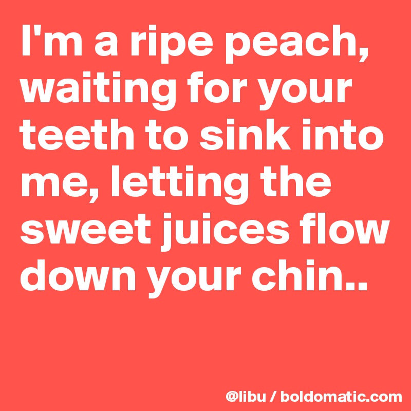 I'm a ripe peach, waiting for your teeth to sink into me, letting the sweet juices flow down your chin..
