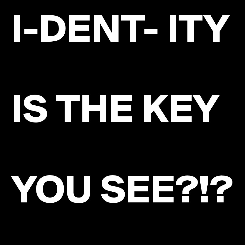 I-DENT- ITY

IS THE KEY

YOU SEE?!?