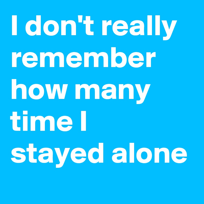 I don't really remember how many time I stayed alone