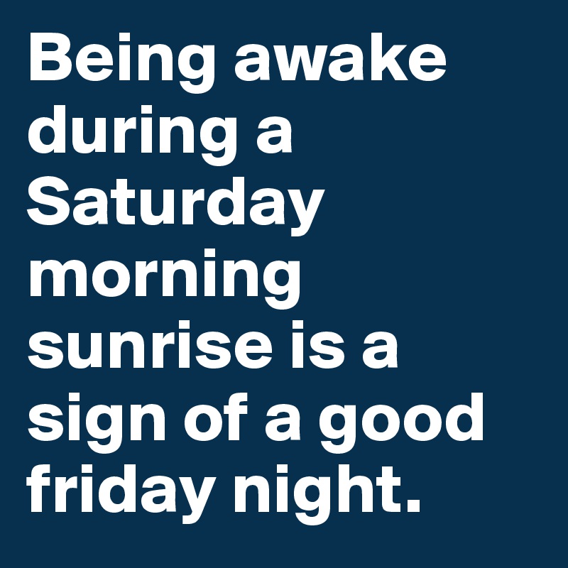 Being awake during a Saturday morning 
sunrise is a sign of a good friday night.